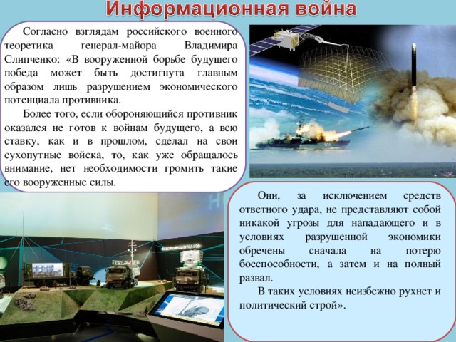 Согласно взглядам российского военного теоретика генерал-майора Владимира Слипченко: «В вооруженной борьбе будущего победа может быть достигнута главным образом лишь разрушением экономического потенциала противника. Более того, если обороняющийся противник оказался не готов к войнам будущего, а всю ставку, как и в прошлом, сделал на свои сухопутные войска, то, как уже обращалось внимание, нет необходимости громить такие его вооруженные силы. Они, за исключением средств ответного удара, не представляют собой никакой угрозы для нападающего и в условиях разрушенной экономики обречены сначала на потерю боеспособности, а затем и на полный развал. В таких условиях неизбежно рухнет и политический строй». 