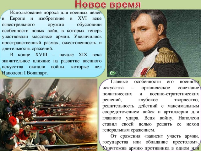 Использование пороха для военных целей в Европе и изобретение в XVI веке огнестрельного оружия обусловили особенности новых войн, в которых теперь участвовали массовые армии. Увеличились пространственный размах, ожесточенность и длительность сражений. В конце XVIII – начале XIX века значительное влияние на развитие военного искусства оказали войны, которые вел Наполеон I Бонапарт. Главные особенности его военного искусства – органическое сочетание политических и военно-стратегических решений, глубокое творчество, решительность действий с максимальным сосредоточением войск и артиллерии для главного удара. Ведя войну, Наполеон ставил своей целью решить ее исход генеральным сражением. От сражения «зависит участь армии, государства или обладание престолом». Уничтожив армию противника в одном или нескольких генеральных сражениях, он захватывал его столицу и диктовал ему свои условия. 