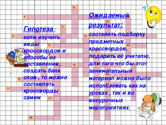 . Ожидаемый результат : составить подборку предметных кроссвордов, подарить её учителю, для того что бы этот занимательный материал можно было использовать как на уроках , так и во внеурочных мероприятиях . Гипотеза : если изучить виды кроссвордов и способы их составления, создать банк слов , то можно составлять кроссворды самим 