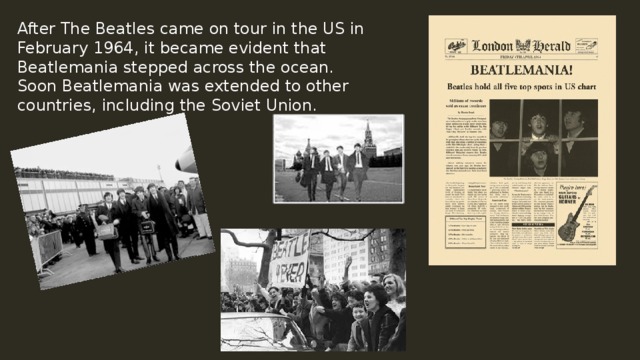 After The Beatles came on tour in the US in February 1964, it became evident that Beatlemania stepped across the ocean. Soon Beatlemania was extended to other countries, including the Soviet Union. 