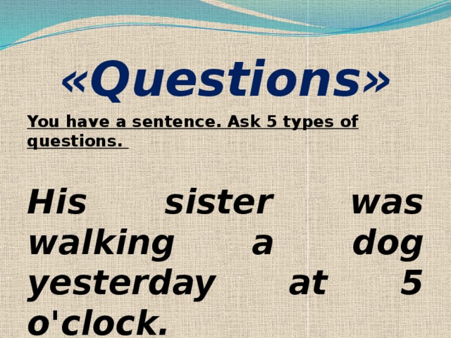 «Questions»   You have a sentence. Ask 5 types of questions.   His sister was walking a dog yesterday at 5 o'clock. 