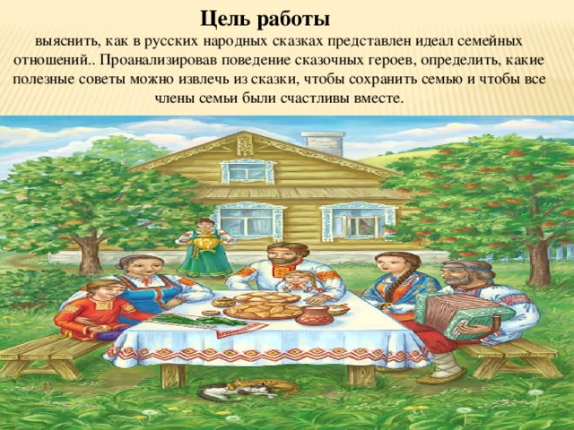 Цель работы выяснить, как в русских народных сказках представлен идеал семейных отношений.. Проанализировав поведение сказочных героев, определить, какие полезные советы можно извлечь из сказки, чтобы сохранить семью и чтобы все члены семьи были счастливы вместе. 