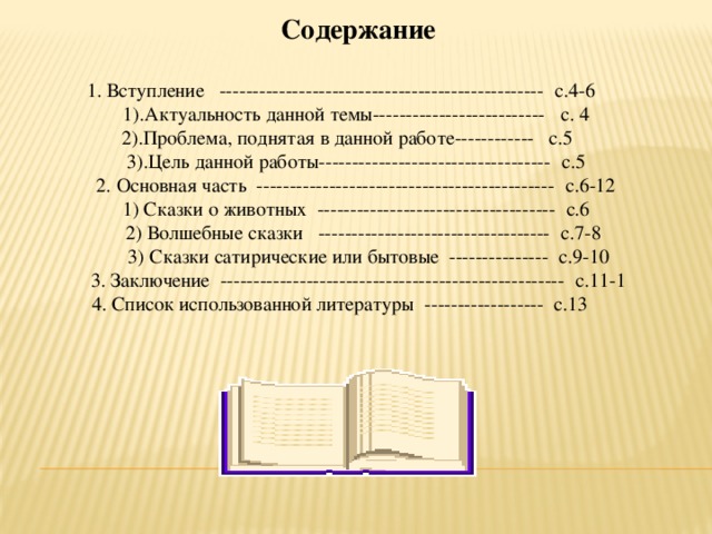  Содержание  1. Вступление ------------------------------------------------- с.4-6 1).Актуальность данной темы-------------------------- с. 4  2).Проблема, поднятая в данной работе------------ с.5 3).Цель данной работы----------------------------------- с.5 2. Основная часть --------------------------------------------- с.6-12 1) Сказки о животных ------------------------------------ с.6  2) Волшебные сказки ----------------------------------- с.7-8  3) Сказки сатирические или бытовые --------------- с.9-10  3. Заключение ---------------------------------------------------- с.11-1  4. Список использованной литературы ------------------ с.13 