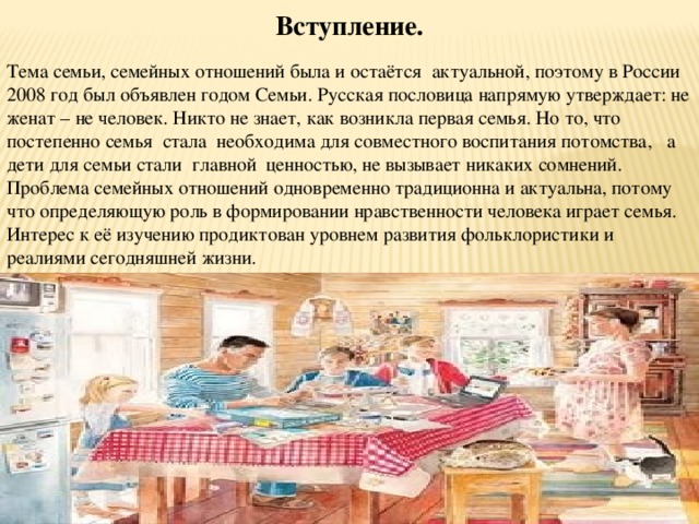 Вступление.   Тема семьи, семейных отношений была и остаётся актуальной, поэтому в России 2008 год был объявлен годом Семьи. Русская пословица напрямую утверждает: не женат – не человек. Никто не знает, как возникла первая семья. Но то, что постепенно семья стала необходима для совместного воспитания потомства, а дети для семьи стали главной ценностью, не вызывает никаких сомнений. Проблема семейных отношений одновременно традиционна и актуальна, потому что определяющую роль в формировании нравственности человека играет семья. Интерес к её изучению продиктован уровнем развития фольклористики и реалиями сегодняшней жизни.  