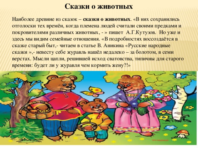  Сказки о животных Наиболее древние из сказок – сказки о животных . «В них сохранились отголоски тех времён, когда племена людей считали своими предками и покровителями различных животных, - » пишет А.Г.Кутузов. Но уже и здесь мы видим семейные отношения. «В подробностях воссоздаётся в сказке старый быт,- читаем в статье В. Аникина «Русские народные сказки »,- невесту себе журавль нашёл недалеко – за болотом, в семи верстах. Мысли цапли, решившей исход сватовства, типичны для старого времени: будет ли у журавля чем кормить жену?!» 