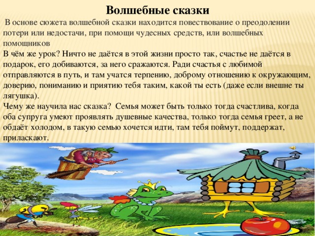 Волшебные сказки  В основе сюжета волшебной сказки находится повествование о преодолении потери или недостачи, при помощи чудесных средств, или волшебных помощников В чём же урок? Ничто не даётся в этой жизни просто так, счастье не даётся в подарок, его добиваются, за него сражаются. Ради счастья с любимой отправляются в путь, и там учатся терпению, доброму отношению к окружающим, доверию, пониманию и приятию тебя таким, какой ты есть (даже если внешне ты лягушка). Чему же научила нас сказка? Семья может быть только тогда счастлива, когда оба супруга умеют проявлять душевные качества, только тогда семья греет, а не обдаёт холодом, в такую семью хочется идти, там тебя поймут, поддержат, приласкают. 