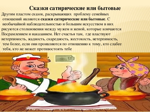 Сказки сатирические или бытовые Другим пластом сказок, раскрывающих проблему семейных  отношений являются сказки сатирические или бытовые . С  необычайной наблюдательностью и большим искусством в них рисуются столкновения между мужем и женой, которые кончаются Посрамлением и наказанием. Нет счастья там, где властвуют нетерпимость, жадность, скаредность, жестокость, нетерпимость,  тем более, если они проявляются по отношению к тому, кто слабее  тебя, кто не может противостоять тебе 
