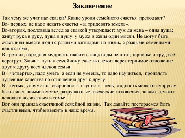 Заключение   Так чему же учат нас сказки? Какие уроки семейного счастья преподают? Во- первых, не надо искать счастья «за тридевять земель», Во-вторых, пословица вслед за сказкой утверждает: муж да жена – одна душа; живут рука в руку, душа в душу; у мужа и жены одни мысли. Не могут быть счастливы вместе люди с разными взглядами на жизнь, с разными семейными ценностями, В-третьих, народная мудрость гласит: с лица воды не пить; терпенье и труд всё перетрут. Значит, путь к семейному счастью лежит через терпимое отношение друг к другу всех членов семьи. В – четвёртых, надо уметь, а если не умеешь, то надо научиться, проявлять душевные качества по отношению друг к другу В – пятых, упрямство, сварливость, глупость, лень, жадность мешают супругам быть счастливыми вместе, разрушают человеческие отношения, значит, делают человека несчастным в семье. Вот они правила счастливой семейной жизни. Так давайте постараемся быть счастливыми, чтобы выжить в наше время. 