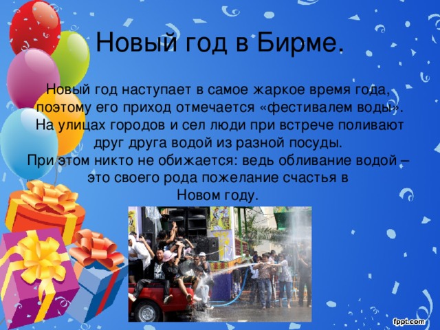 Новый год в Бирме. Новый год наступает в самое жаркое время года, поэтому его приход отмечается «фестивалем воды». На улицах городов и сел люди при встрече поливают друг друга водой из разной посуды. При этом никто не обижается: ведь обливание водой – это своего рода пожелание счастья в Новом году. 