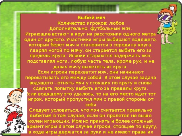  Выбей мяч Количество игроков: любое Дополнительно: футбольный мяч. Играющие встают в круг на расстоянии одного метра один от другого. Участники игры выбирают водящего, который берет мяч и становится в середину круга. Ударяя ногой по мячу, он старается выбить его за пределы круга. Игроки стараются задержать мяч, подставляя ноги, любую часть тела, кроме рук, и не давая мячу вылететь из круга. Если игроки перехватят мяч, они начинают перекатывать его между собой. В этом случае задача водящего - отнять мяч у стоящих по кругу и снова сделать попытку выбить его за пределы круга. Если водящему это удалось, то на его место идет тот игрок, который пропустил мяч с правой стороны от себя Следует условиться, что мяч считается правильно выбитым в том случае, если он пролетел не выше колен играющих. Можно принять и более сложный вариант игры В этом случае игроки, стоящие по кругу, в ходе игры держатся за руки и не имеют права их разъединять Остальные правила остаются прежними. Игру лучше проводить с одними мальчиками. 