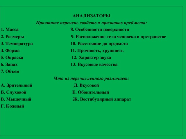 АНАЛИЗАТОРЫ Прочтите перечень свойств и признаков предмета: 1. Масса 8. Особенности поверхности 2. Размеры 9. Расположение тела человека в прстранстве 3. Температура 10. Расстояние до предмета 4. Форма 11. Прочность, хрупкость 5. Окраска 12. Характер звука 6. Запах 13. Вкусовые качества 7. Объем Что из перечисленного различает: А. Зрительный Д. Вкусовой Б. Слуховой Е. Обонятельный В. Мышечный Ж. Вестибулярный аппарат Г. Кожный 