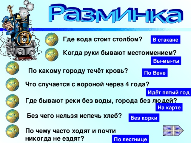 Где вода стоит столбом? В стакане Когда руки бывают местоимением? Вы-мы-ты По какому городу течёт кровь? По Вене Что случается с вороной через 4 года? Идёт пятый год Где бывают реки без воды, города без людей? На карте Без чего нельзя испечь хлеб? Без корки По чему часто ходят и почти никогда не ездят? По лестнице 