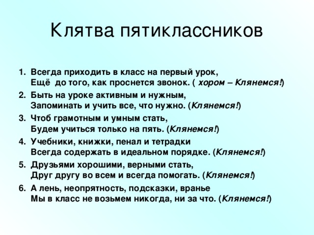 Клятва пятиклассников Всегда приходить в класс на первый урок,  Ещё до того, как проснется звонок. ( хором – Клянемся! ) Быть на уроке активным и нужным,  Запоминать и учить все, что нужно. ( Клянемся! ) Чтоб грамотным и умным стать,  Будем учиться только на пять. ( Клянемся! ) Учебники, книжки, пенал и тетрадки  Всегда содержать в идеальном порядке. ( Клянемся! ) Друзьями хорошими, верными стать,  Друг другу во всем и всегда помогать. ( Клянемся! ) А лень, неопрятность, подсказки, вранье  Мы в класс не возьмем никогда, ни за что. ( Клянемся! )  