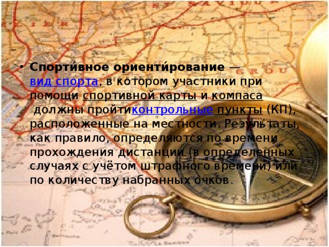 Спорти́вное ориенти́рование  —  вид спорта , в котором участники при помощи  спортивной карты  и  компаса  должны пройти контрольные пункты  (КП), расположенные на местности. Результаты, как правило, определяются по времени прохождения дистанции (в определенных случаях с учётом штрафного времени) или по количеству набранных очков . 