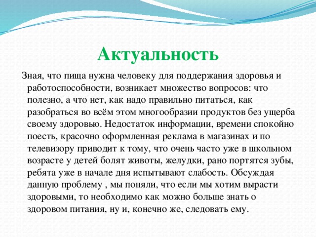 Актуальность   Зная, что пища нужна человеку для поддержания здоровья и работоспособности, возникает множество вопросов: что полезно, а что нет, как надо правильно питаться, как разобраться во всём этом многообразии продуктов без ущерба своему здоровью. Недостаток информации, времени спокойно поесть, красочно оформленная реклама в магазинах и по телевизору приводит к тому, что очень часто уже в школьном возрасте у детей болят животы, желудки, рано портятся зубы, ребята уже в начале дня испытывают слабость. Обсуждая данную проблему , мы поняли, что если мы хотим вырасти здоровыми, то необходимо как можно больше знать о здоровом питания, ну и, конечно же, следовать ему. 
