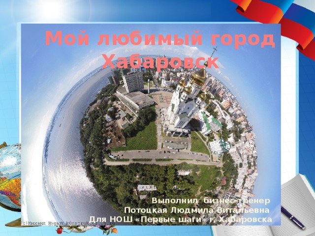 Мой любимый город Хабаровск Выполнил бизнес-тренер Потоцкая Людмила Витальевна Для НОШ «Первые шаги» г. Хабаровска 