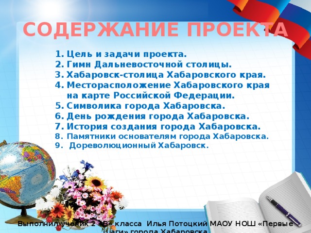СОДЕРЖАНИЕ ПРОЕКТА Цель и задачи проекта. Гимн Дальневосточной столицы. Хабаровск-столица Хабаровского края. Месторасположение Хабаровского края на карте Российской Федерации. Символика города Хабаровска. День рождения города Хабаровска. История создания города Хабаровска. Памятники основателям города Хабаровска.  Дореволюционный Хабаровск.  Выполнил ученик 2 «В» класса Илья Потоцкий МАОУ НОШ «Первые шаги» города Хабаровска 