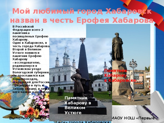 Мой любимый город Хабаровск назван в честь Ерофея Хабарова В Российской Федерации всего 2 памятника посвящённых Ерофею Хабарову. Один в Хабаровске, в честь города Хабарова. Второй в Великом Устюге появился памятник Ерофею Хабарову - исследователю, родившемуся в Устюжском уезде Вологодской губернии. Он прославился как первопроходец, открывший для России Приамурье и путь к Тихому океану, в честь него назван наш город. Памятник Хабарову в Хабаровске Памятник Хабарову в Великом Устюге Выполнил ученик 2 «В» класса Илья Потоцкий МАОУ НОШ «Первые шаги» города Хабаровска 