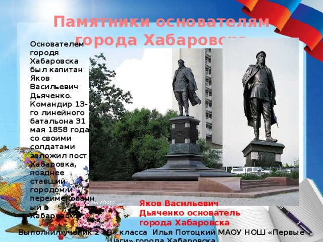 Памятники основателям города Хабаровска Основателем городя Хабаровска был капитан Яков Васильевич Дьяченко. Командир 13-го линейного батальона 31 мая 1858 года со своими солдатами заложил пост Хабаровка, позднее ставший городом и переименованный в Хабаровск. Яков Васильевич Дьяченко основатель города Хабаровска Выполнил ученик 2 «В» класса Илья Потоцкий МАОУ НОШ «Первые шаги» города Хабаровска 