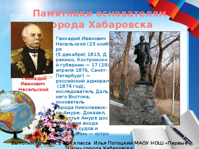 Памятники основателям города Хабаровска Геннадий Иванович Несельской (23 ноября (5 декабря) 1813, Дракино, Костромской губернии — 17 (29) апреля 1876, Санкт-Петербург) — российский адмирал (1874 год), исследователь Дальнего Востока, основатель города Николаевск-на-Амуре. Доказал, что устье Амура доступно для входа морских судов и что Сахалин — остров. Геннадий Иванович Несельской   Выполнил ученик 2 «В» класса Илья Потоцкий МАОУ НОШ «Первые шаги» города Хабаровска 