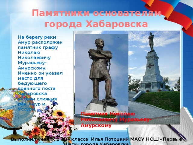 Памятники основателям города Хабаровска На берегу реки Амур расположен памятник графу Николаю Николаевичу Муравьеву-Амурскому. Именно он указал место для бедующего военного поста Хабаровска вблизи слияния рек Амур и Уссури. Памятник Николаю Николаевичу Муравьеву- Амурскому Выполнил ученик 2 «В» класса Илья Потоцкий МАОУ НОШ «Первые шаги» города Хабаровска 