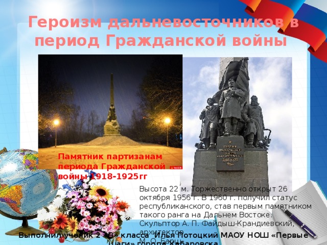 Героизм дальневосточников в период Гражданской войны Памятник партизанам периода Гражданской войны 1918-1925гг Высота 22 м. Торжественно открыт 26 октября 1956 г. В 1960 г. получил статус республиканского, став первым памятником такого ранга на Дальнем Востоке.  Скульптор А. П. Файдыш-Крандиевский, архитектор М. О. Барщ. Выполнил ученик 2 «В» класса Илья Потоцкий МАОУ НОШ «Первые шаги» города Хабаровска 