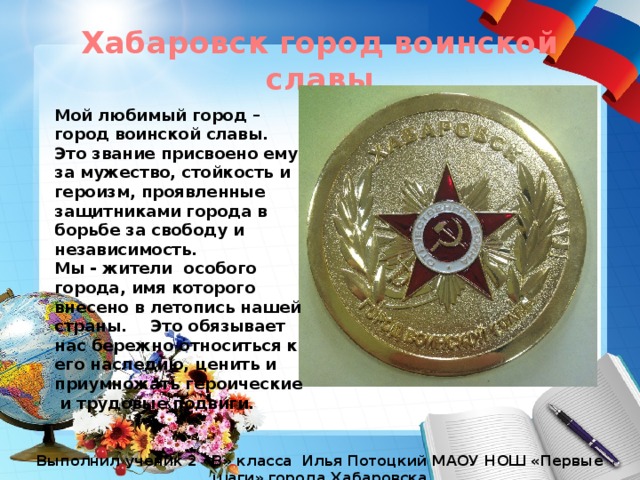 Хабаровск город воинской славы Мой любимый город – город воинской славы. Это звание присвоено ему за мужество, стойкость и героизм, проявленные защитниками города в борьбе за свободу и независимость. Мы - жители особого города, имя которого внесено в летопись нашей страны.  Это обязывает нас бережно относиться к его наследию, ценить и приумножать героические и трудовые подвиги. Выполнил ученик 2 «В» класса Илья Потоцкий МАОУ НОШ «Первые шаги» города Хабаровска 