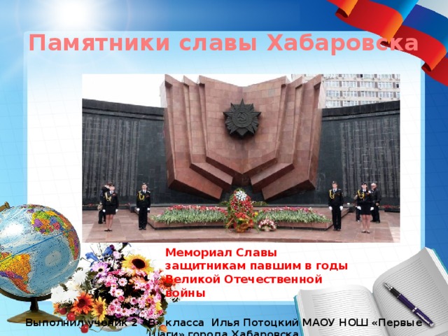 Памятники славы Хабаровска Мемориал Славы защитникам павшим в годы Великой Отечественной войны Выполнил ученик 2 «В» класса Илья Потоцкий МАОУ НОШ «Первые шаги» города Хабаровска 