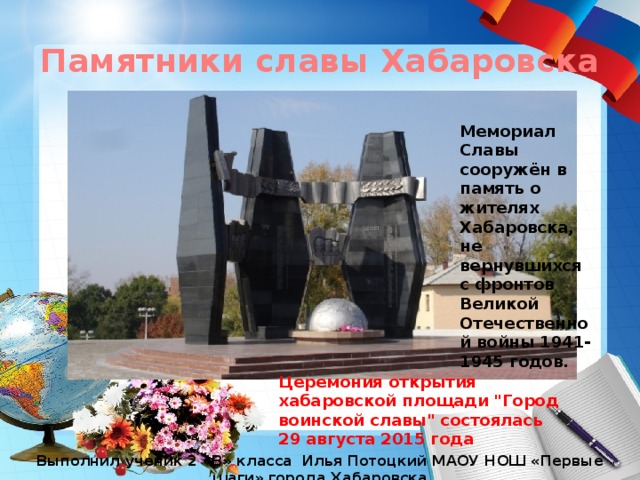 Памятники славы Хабаровска Мемориал Славы сооружён в память о жителях Хабаровска, не вернувшихся с фронтов Великой Отечественной войны 1941-1945 годов. Церемония открытия хабаровской площади 