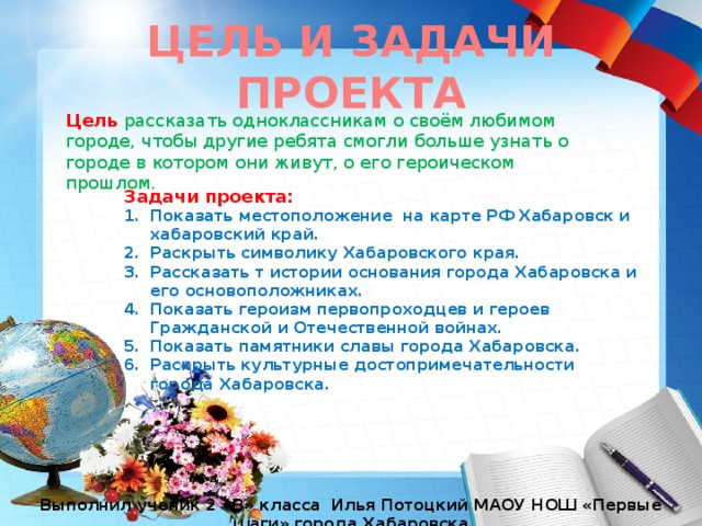 ЦЕЛЬ И ЗАДАЧИ ПРОЕКТА Цель рассказать одноклассникам о своём любимом городе, чтобы другие ребята смогли больше узнать о городе в котором они живут, о его героическом прошлом. Задачи проекта: Показать местоположение на карте РФ Хабаровск и хабаровский край. Раскрыть символику Хабаровского края. Рассказать т истории основания города Хабаровска и его основоположниках. Показать героизм первопроходцев и героев Гражданской и Отечественной войнах. Показать памятники славы города Хабаровска. Раскрыть культурные достопримечательности города Хабаровска. Выполнил ученик 2 «В» класса Илья Потоцкий МАОУ НОШ «Первые шаги» города Хабаровска 