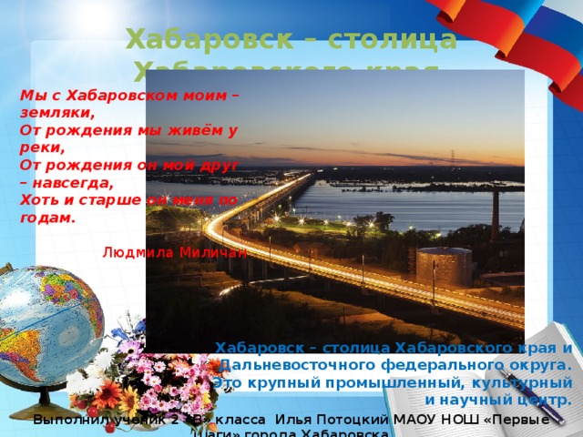 Хабаровск – столица Хабаровского края Мы с Хабаровском моим – земляки, От рождения мы живём у реки, От рождения он мой друг – навсегда, Хоть и старше он меня по годам. Людмила Миличан Хабаровск – столица Хабаровского края и Дальневосточного федерального округа. Это крупный промышленный, культурный и научный центр. Выполнил ученик 2 «В» класса Илья Потоцкий МАОУ НОШ «Первые шаги» города Хабаровска 