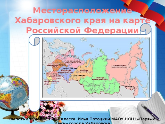 Месторасположение Хабаровского края на карте Российской Федерации Выполнил ученик 2 «В» класса Илья Потоцкий МАОУ НОШ «Первые шаги» города Хабаровска 