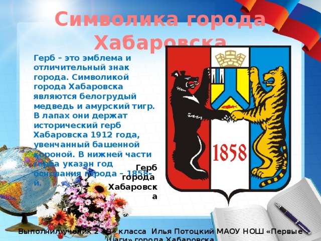 Символика города Хабаровска Герб – это эмблема и отличительный знак города. Символикой города Хабаровска являются белогрудый медведь и амурский тигр. В лапах они держат исторический герб Хабаровска 1912 года, увенчанный башенной короной. В нижней части герба указан год основания города – 1858-й. Герб города Хабаровска Выполнил ученик 2 «В» класса Илья Потоцкий МАОУ НОШ «Первые шаги» города Хабаровска 