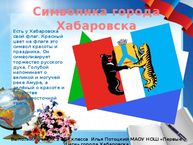 Символика города Хабаровска Есть у Хабаровска свой флаг. Красный цвет на флаге это символ красоты и праздника. Он символизирует торжество русского духа. Голубой напоминает о великой и могучей реке Амуре, а зелёный о красоте и богатстве дальневосточной тайги. Выполнил ученик 2 «В» класса Илья Потоцкий МАОУ НОШ «Первые шаги» города Хабаровска 