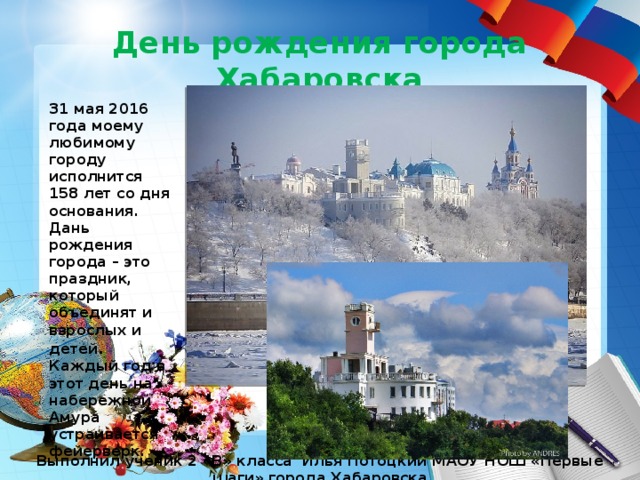 День рождения города Хабаровска 31 мая 2016 года моему любимому городу исполнится 158 лет со дня основания. Дань рождения города – это праздник, который объединят и взрослых и детей . Каждый год в этот день на набережной Амура устраивается фейерверк. Выполнил ученик 2 «В» класса Илья Потоцкий МАОУ НОШ «Первые шаги» города Хабаровска 