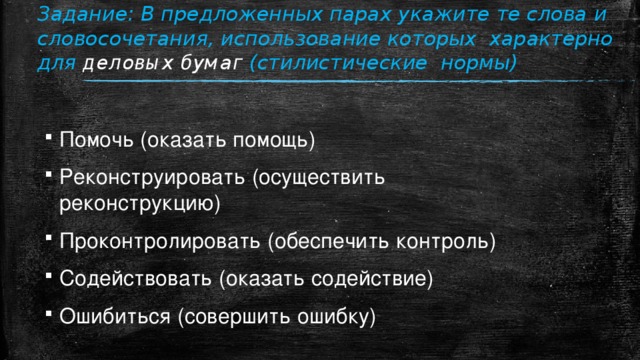 Задание: В предложенных парах укажите те слова и словосочетания, использование которых характерно для деловых бумаг (стилистические нормы)   Помочь (оказать помощь) Реконструировать (осуществить реконструкцию) Проконтролировать (обеспечить контроль) Содействовать (оказать содействие) Ошибиться (совершить ошибку) 
