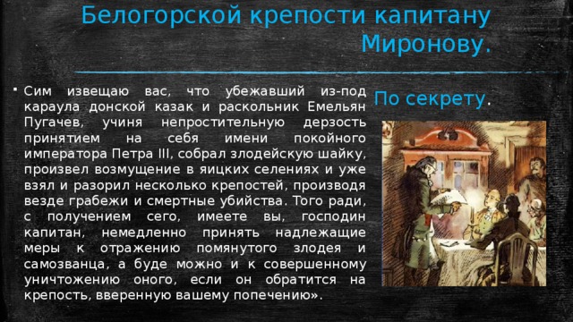 Господину коменданту Белогорской крепости капитану Миронову.  По секрету . Сим извещаю вас, что убежавший из-под караула донской казак и раскольник Емельян Пугачев, учиня непростительную дерзость принятием на себя имени покойного императора Петра III, собрал злодейскую шайку, произвел возмущение в яицких селениях и уже взял и разорил несколько крепостей, производя везде грабежи и смертные убийства. Того ради, с получением сего, имеете вы, господин капитан, немедленно принять надлежащие меры к отражению помянутого злодея и самозванца, а буде можно и к совершенному уничтожению оного, если он обратится на крепость, вверенную вашему попечению». 