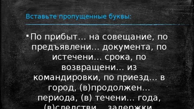 Вставьте пропущенные буквы: По прибыт… на совещание, по предъявлени… документа, по истечени… срока, по возвращени… из командировки, по приезд… в город, (в)продолжен… периода, (в) течени… года, (в)следстви… задержки, (в)виду обстоятельств. 