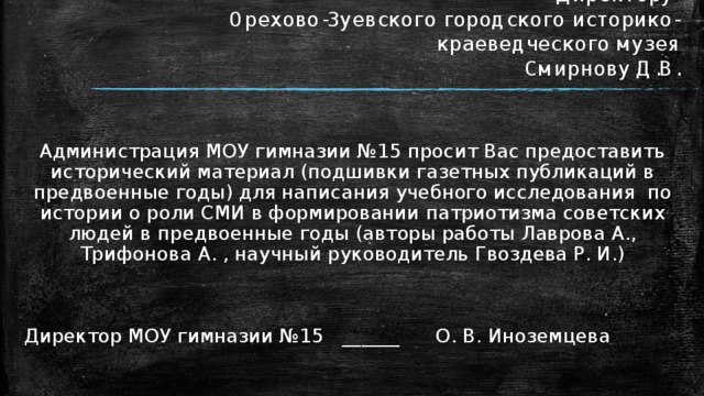 Директору  Орехово-Зуевского городского историко- краеведческого музея  Смирнову Д.В. Администрация МОУ гимназии №15 просит Вас предоставить исторический материал (подшивки газетных публикаций в предвоенные годы) для написания учебного исследования по истории о роли СМИ в формировании патриотизма советских людей в предвоенные годы (авторы работы Лаврова А., Трифонова А. , научный руководитель Гвоздева Р. И.) Директор МОУ гимназии №15 ______ О. В. Иноземцева 