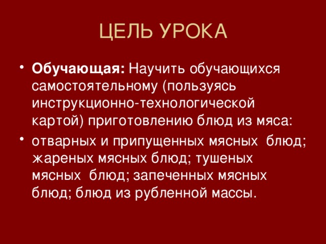 ЦЕЛЬ УРОКА Обучающая:  Научить обучающихся самостоятельному (пользуясь инструкционно-технологической картой) приготовлению блюд из мяса: отварных и припущенных мясных блюд; жареных мясных блюд; тушеных мясных блюд; запеченных мясных блюд; блюд из рубленной массы. 