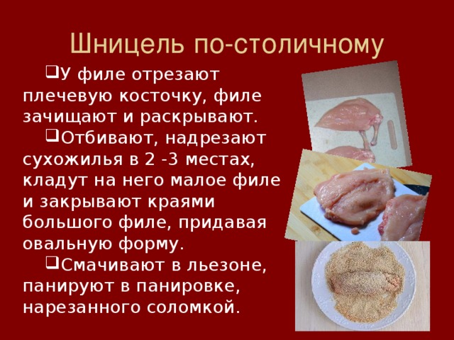 Шницель по-столичному У филе отрезают плечевую косточку, филе зачищают и раскрывают. Отбивают, надрезают сухожилья в 2 -3 местах, кладут на него малое филе и закрывают краями большого филе, придавая овальную форму. Смачивают в льезоне, панируют в панировке, нарезанного соломкой. 