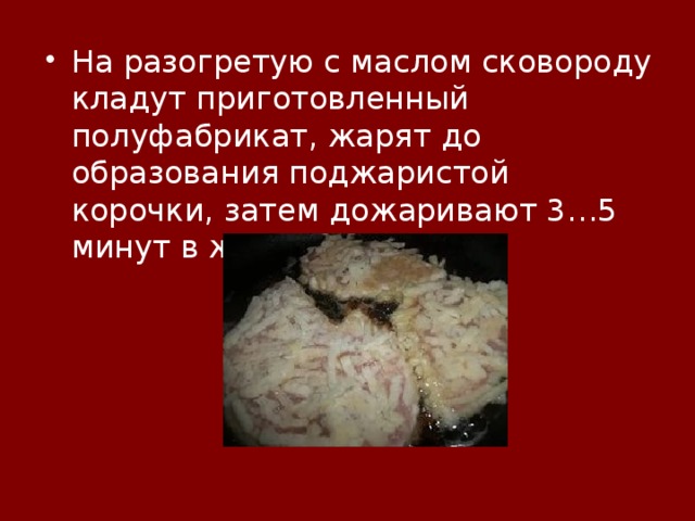 На разогретую с маслом сковороду кладут приготовленный полуфабрикат, жарят до образования поджаристой корочки, затем дожаривают 3…5 минут в жарочном шкафу. 