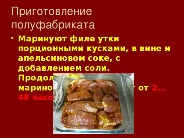 Приготовление полуфабриката Маринуют филе утки порционными кусками, в вине и апельсиновом соке, с добавлением соли. Продолжительность маринования составляет от 2…48 часов . 