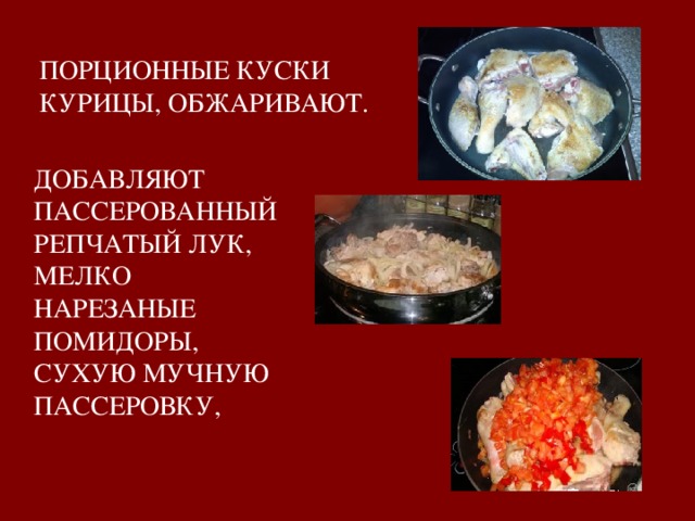ПОРЦИОННЫЕ КУСКИ КУРИЦЫ, ОБЖАРИВАЮТ. ДОБАВЛЯЮТ ПАССЕРОВАННЫЙ РЕПЧАТЫЙ ЛУК, МЕЛКО НАРЕЗАНЫЕ ПОМИДОРЫ, СУХУЮ МУЧНУЮ ПАССЕРОВКУ,   