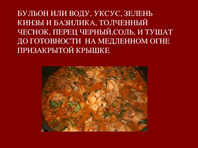 БУЛЬОН ИЛИ ВОДУ, УКСУС, ЗЕЛЕНЬ КИНЗЫ И БАЗИЛИКА, ТОЛЧЕННЫЙ ЧЕСНОК, ПЕРЕЦ ЧЕРНЫЙ,СОЛЬ, И ТУШАТ ДО ГОТОВНОСТИ НА МЕДЛЕННОМ ОГНЕ ПРИЗАКРЫТОЙ КРЫШКЕ . 
