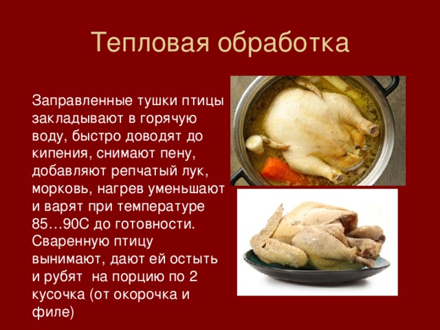 Тепловая обработка Заправленные тушки птицы закладывают в горячую воду, быстро доводят до кипения, снимают пену, добавляют репчатый лук, морковь, нагрев уменьшают и варят при температуре 85…90С до готовности. Сваренную птицу вынимают, дают ей остыть и рубят на порцию по 2 кусочка (от окорочка и филе) 