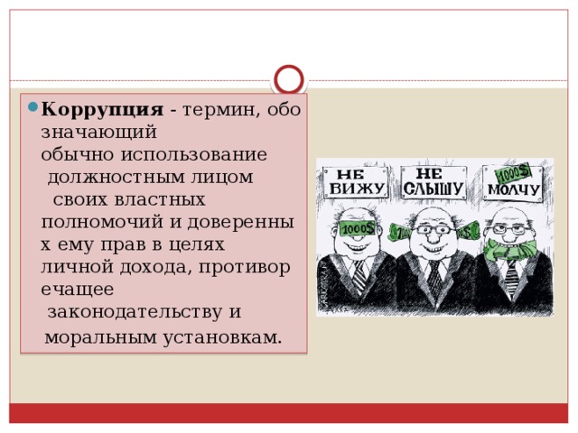 Коррупция  - термин, обозначающий   обычно использование  должностным лицом  своих властных полномочий и доверенных ему прав в целях  личной дохода, противоречащее  законодательству и   моральным установкам. 