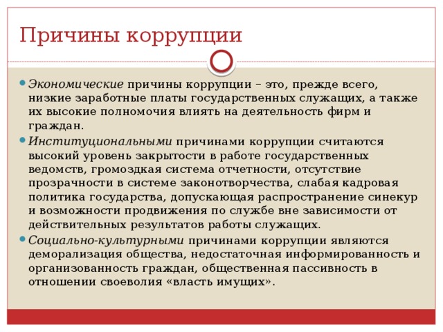 Причины коррупции Экономические  причины коррупции – это, прежде всего, низкие заработные платы государственных служащих, а также их высокие полномочия влиять на деятельность фирм и граждан. Институциональными  причинами коррупции считаются высокий уровень закрытости в работе государственных ведомств, громоздкая система отчетности, отсутствие прозрачности в системе законотворчества, слабая кадровая политика государства, допускающая распространение синекур и возможности продвижения по службе вне зависимости от действительных результатов работы служащих. Социально-культурными  причинами коррупции являются деморализация общества, недостаточная информированность и организованность граждан, общественная пассивность в отношении своеволия «власть имущих». 