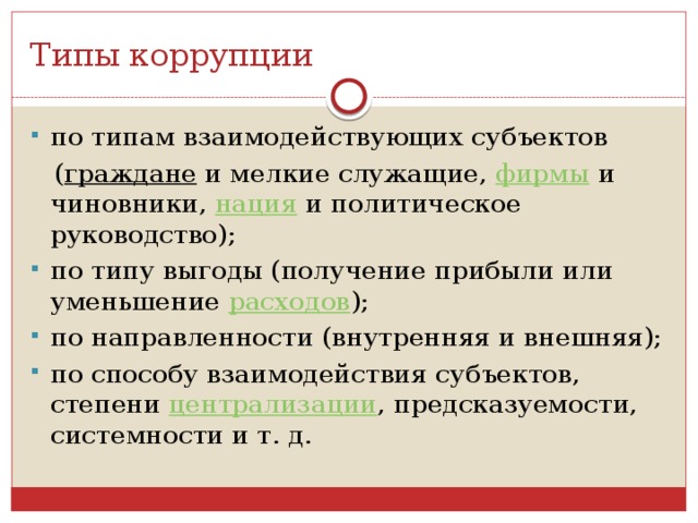 Типы коррупции по типам взаимодействующих субъектов  ( граждане  и мелкие служащие,  фирмы  и чиновники,  нация  и политическое руководство); по типу выгоды (получение прибыли или уменьшение  расходов ); по направленности (внутренняя и внешняя); по способу взаимодействия субъектов, степени  централизации , предсказуемости, системности и т. д. 
