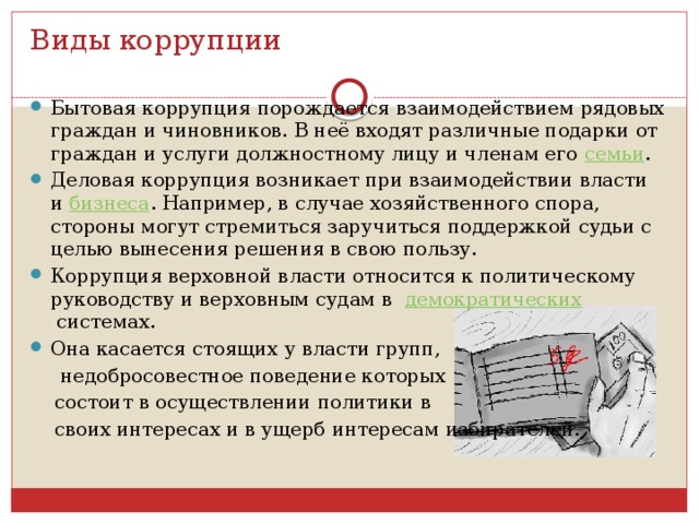 Виды коррупции Бытовая коррупция порождается взаимодействием рядовых граждан и чиновников. В неё входят различные подарки от граждан и услуги должностному лицу и членам его  семьи . Деловая коррупция возникает при взаимодействии власти и  бизнеса . Например, в случае хозяйственного спора, стороны могут стремиться заручиться поддержкой судьи с целью вынесения решения в свою пользу. Коррупция верховной власти относится к политическому руководству и верховным судам в  демократических  системах. Она касается стоящих у власти групп,  недобросовестное поведение которых  состоит в осуществлении политики в  своих интересах и в ущерб интересам избирателей. 